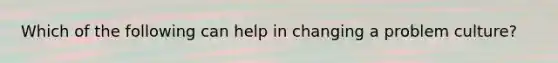 Which of the following can help in changing a problem culture?