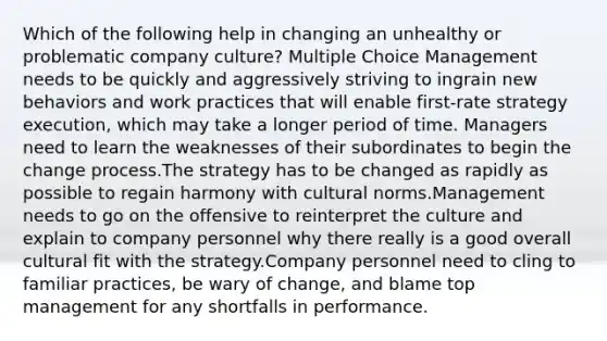 Which of the following help in changing an unhealthy or problematic company culture? Multiple Choice Management needs to be quickly and aggressively striving to ingrain new behaviors and work practices that will enable first-rate strategy execution, which may take a longer period of time. Managers need to learn the weaknesses of their subordinates to begin the change process.The strategy has to be changed as rapidly as possible to regain harmony with cultural norms.Management needs to go on the offensive to reinterpret the culture and explain to company personnel why there really is a good overall cultural fit with the strategy.Company personnel need to cling to familiar practices, be wary of change, and blame top management for any shortfalls in performance.