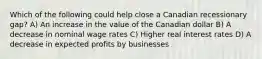 Which of the following could help close a Canadian recessionary gap? A) An increase in the value of the Canadian dollar B) A decrease in nominal wage rates C) Higher real interest rates D) A decrease in expected profits by businesses