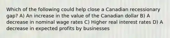 Which of the following could help close a Canadian recessionary gap? A) An increase in the value of the Canadian dollar B) A decrease in nominal wage rates C) Higher real interest rates D) A decrease in expected profits by businesses