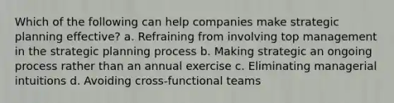 Which of the following can help companies make strategic planning effective? a. Refraining from involving top management in the strategic planning process b. Making strategic an ongoing process rather than an annual exercise c. Eliminating managerial intuitions d. Avoiding cross-functional teams