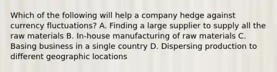 Which of the following will help a company hedge against currency fluctuations? A. Finding a large supplier to supply all the raw materials B. In-house manufacturing of raw materials C. Basing business in a single country D. Dispersing production to different geographic locations