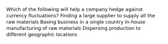 Which of the following will help a company hedge against currency fluctuations? Finding a large supplier to supply all the raw materials Basing business in a single country In-house manufacturing of raw materials Dispersing production to different geographic locations