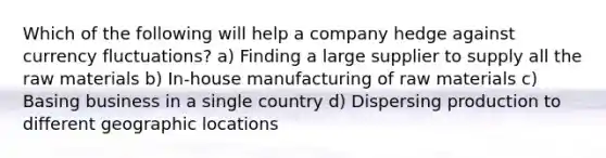 Which of the following will help a company hedge against currency fluctuations? a) Finding a large supplier to supply all the raw materials b) In-house manufacturing of raw materials c) Basing business in a single country d) Dispersing production to different geographic locations