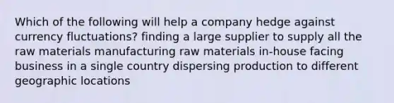 Which of the following will help a company hedge against currency fluctuations? finding a large supplier to supply all the raw materials manufacturing raw materials in-house facing business in a single country dispersing production to different geographic locations