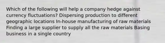 Which of the following will help a company hedge against currency fluctuations? Dispersing production to different geographic locations In-house manufacturing of raw materials Finding a large supplier to supply all the raw materials Basing business in a single country