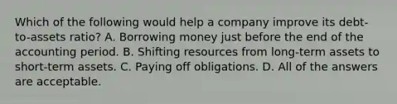 Which of the following would help a company improve its debt-to-assets ratio? A. Borrowing money just before the end of the accounting period. B. Shifting resources from long-term assets to short-term assets. C. Paying off obligations. D. All of the answers are acceptable.