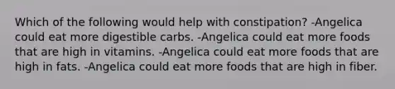 Which of the following would help with constipation? -Angelica could eat more digestible carbs. -Angelica could eat more foods that are high in vitamins. -Angelica could eat more foods that are high in fats. -Angelica could eat more foods that are high in fiber.