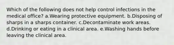 Which of the following does not help control infections in the medical office? a.Wearing protective equipment. b.Disposing of sharps in a sharps container. c.Decontaminate work areas. d.Drinking or eating in a clinical area. e.Washing hands before leaving the clinical area.