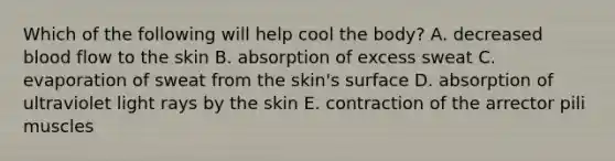 Which of the following will help cool the body? A. decreased blood flow to the skin B. absorption of excess sweat C. evaporation of sweat from the skin's surface D. absorption of ultraviolet light rays by the skin E. contraction of the arrector pili muscles