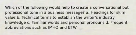 Which of the following would help to create a conversational but professional tone in a business message? a. Headings for skim value b. Technical terms to establish the writer's industry knowledge c. Familiar words and personal pronouns d. Frequent abbreviations such as IMHO and BTW