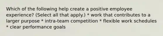 Which of the following help create a positive employee experience? (Select all that apply.) * work that contributes to a larger purpose * intra-team competition * flexible work schedules * clear performance goals