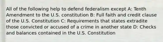 All of the following help to defend federalism except A: Tenth Amendment to the U.S. constitution B: Full faith and credit clause of the U.S. Constitution C: Requirements that states extradite those convicted or accused of a crime in another state D: Checks and balances contained in the U.S. Constitution