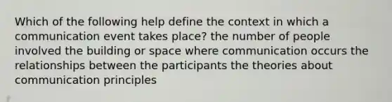 Which of the following help define the context in which a communication event takes place? the number of people involved the building or space where communication occurs the relationships between the participants the theories about communication principles