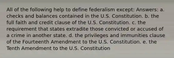 All of the following help to define federalism except: Answers: a. checks and balances contained in the U.S. Constitution. b. the full faith and credit clause of the U.S. Constitution. c. the requirement that states extradite those convicted or accused of a crime in another state. d. the privileges and immunities clause of the Fourteenth Amendment to the U.S. Constitution. e. the Tenth Amendment to the U.S. Constitution