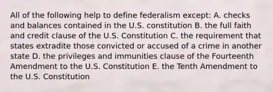 All of the following help to define federalism except: A. checks and balances contained in the U.S. constitution B. the full faith and credit clause of the U.S. Constitution C. the requirement that states extradite those convicted or accused of a crime in another state D. the privileges and immunities clause of the Fourteenth Amendment to the U.S. Constitution E. the Tenth Amendment to the U.S. Constitution