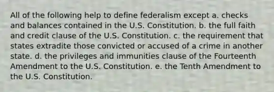 All of the following help to define federalism except a. checks and balances contained in the U.S. Constitution. b. the full faith and credit clause of the U.S. Constitution. c. the requirement that states extradite those convicted or accused of a crime in another state. d. the privileges and immunities clause of the Fourteenth Amendment to the U.S. Constitution. e. the Tenth Amendment to the U.S. Constitution.