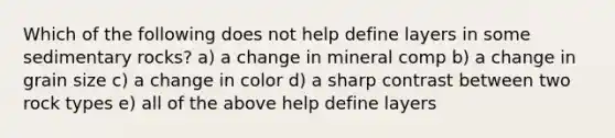 Which of the following does not help define layers in some sedimentary rocks? a) a change in mineral comp b) a change in grain size c) a change in color d) a sharp contrast between two rock types e) all of the above help define layers