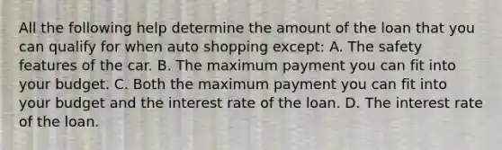 All the following help determine the amount of the loan that you can qualify for when auto shopping except: A. The safety features of the car. B. The maximum payment you can fit into your budget. C. Both the maximum payment you can fit into your budget and the interest rate of the loan. D. The interest rate of the loan.