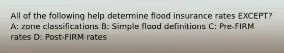 All of the following help determine flood insurance rates EXCEPT? A: zone classifications B: Simple flood definitions C: Pre-FIRM rates D: Post-FIRM rates