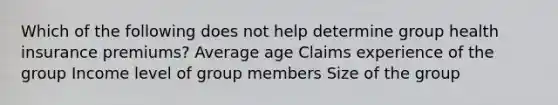 Which of the following does not help determine group health insurance premiums? Average age Claims experience of the group Income level of group members Size of the group