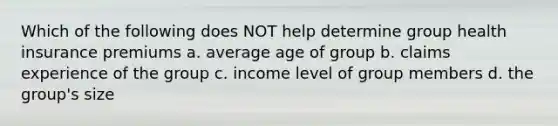 Which of the following does NOT help determine group health insurance premiums a. average age of group b. claims experience of the group c. income level of group members d. the group's size