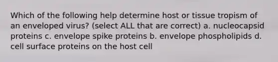 Which of the following help determine host or tissue tropism of an enveloped virus? (select ALL that are correct) a. nucleocapsid proteins c. envelope spike proteins b. envelope phospholipids d. cell surface proteins on the host cell