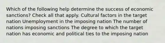 Which of the following help determine the success of economic sanctions? Check all that apply. Cultural factors in the target nation Unemployment in the imposing nation The number of nations imposing sanctions The degree to which the target nation has economic and political ties to the imposing nation