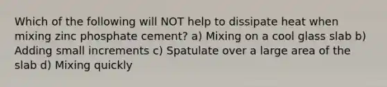 Which of the following will NOT help to dissipate heat when mixing zinc phosphate cement? a) Mixing on a cool glass slab b) Adding small increments c) Spatulate over a large area of the slab d) Mixing quickly