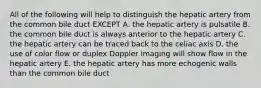 All of the following will help to distinguish the hepatic artery from the common bile duct EXCEPT A. the hepatic artery is pulsatile B. the common bile duct is always anterior to the hepatic artery C. the hepatic artery can be traced back to the celiac axis D. the use of color flow or duplex Doppler imaging will show flow in the hepatic artery E. the hepatic artery has more echogenic walls than the common bile duct