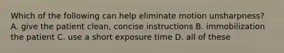 Which of the following can help eliminate motion unsharpness? A. give the patient clean, concise instructions B. immobilization the patient C. use a short exposure time D. all of these