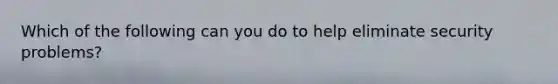 Which of the following can you do to help eliminate security problems?