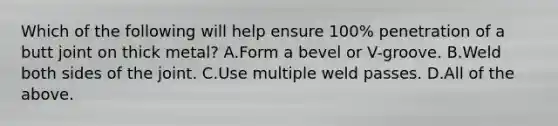 Which of the following will help ensure 100% penetration of a butt joint on thick metal? A.Form a bevel or V-groove. B.Weld both sides of the joint. C.Use multiple weld passes. D.All of the above.