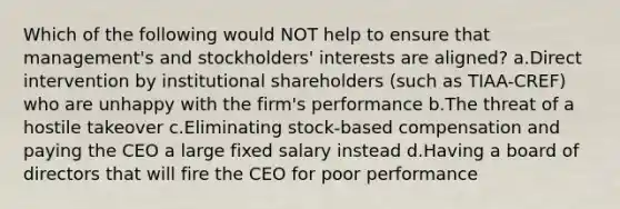 Which of the following would NOT help to ensure that management's and stockholders' interests are aligned? a.Direct intervention by institutional shareholders (such as TIAA-CREF) who are unhappy with the firm's performance b.The threat of a hostile takeover c.Eliminating stock-based compensation and paying the CEO a large fixed salary instead d.Having a board of directors that will fire the CEO for poor performance