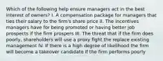 Which of the following help ensure managers act in the best interest of owners? I. A compensation package for managers that ties their salary to the firm's share price II. The incentives managers have for being promoted or having better job prospects if the firm prospers III. The threat that if the firm does poorly, shareholders will use a proxy fight the replace existing management IV. If there is a high degree of likelihood the firm will become a takeover candidate if the firm performs poorly