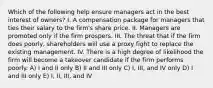 Which of the following help ensure managers act in the best interest of owners? I. A compensation package for managers that ties their salary to the firm's share price. II. Managers are promoted only if the firm prospers. III. The threat that if the firm does poorly, shareholders will use a proxy fight to replace the existing management. IV. There is a high degree of likelihood the firm will become a takeover candidate if the firm performs poorly. A) I and II only B) II and III only C) I, III, and IV only D) I and III only E) I, II, III, and IV