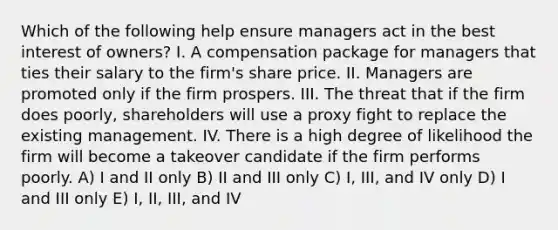 Which of the following help ensure managers act in the best interest of owners? I. A compensation package for managers that ties their salary to the firm's share price. II. Managers are promoted only if the firm prospers. III. The threat that if the firm does poorly, shareholders will use a proxy fight to replace the existing management. IV. There is a high degree of likelihood the firm will become a takeover candidate if the firm performs poorly. A) I and II only B) II and III only C) I, III, and IV only D) I and III only E) I, II, III, and IV