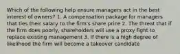 Which of the following help ensure managers act in the best interest of owners? 1. A compensation package for managers that ties their salary to the firm's share price 2. The threat that if the firm does poorly, shareholders will use a proxy fight to replace existing management 3. If there is a high degree of likelihood the firm will become a takeover candidate