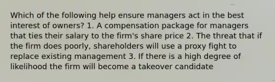 Which of the following help ensure managers act in the best interest of owners? 1. A compensation package for managers that ties their salary to the firm's share price 2. The threat that if the firm does poorly, shareholders will use a proxy fight to replace existing management 3. If there is a high degree of likelihood the firm will become a takeover candidate