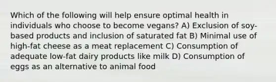 Which of the following will help ensure optimal health in individuals who choose to become vegans? A) Exclusion of soy-based products and inclusion of saturated fat B) Minimal use of high-fat cheese as a meat replacement C) Consumption of adequate low-fat dairy products like milk D) Consumption of eggs as an alternative to animal food