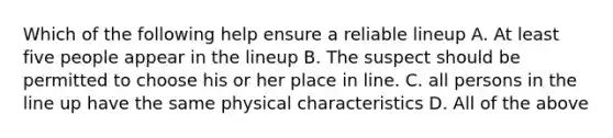 Which of the following help ensure a reliable lineup A. At least five people appear in the lineup B. The suspect should be permitted to choose his or her place in line. C. all persons in the line up have the same physical characteristics D. All of the above