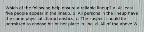 Which of the following help ensure a reliable lineup? a. At least five people appear in the lineup. b. All persons in the lineup have the same physical characteristics. c. The suspect should be permitted to choose his or her place in line. d. All of the above W