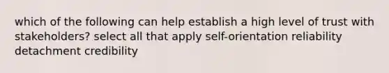 which of the following can help establish a high level of trust with stakeholders? select all that apply self-orientation reliability detachment credibility