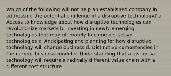 Which of the following will not help an established company in addressing the potential challenge of a disruptive technology? a. Access to knowledge about how disruptive technologies can revolutionize markets b. Investing in newly emerging technologies that may ultimately become disruptive technologies c. Anticipating and planning for how disruptive technology will change business d. Distinctive competencies in the current business model e. Understanding that a disruptive technology will require a radically different value chain with a different cost structure