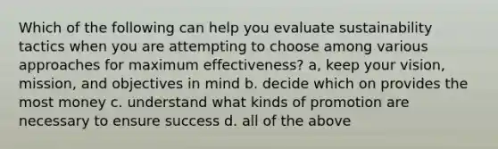 Which of the following can help you evaluate sustainability tactics when you are attempting to choose among various approaches for maximum effectiveness? a, keep your vision, mission, and objectives in mind b. decide which on provides the most money c. understand what kinds of promotion are necessary to ensure success d. all of the above