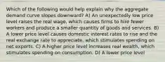 Which of the following would help explain why the aggregate demand curve slopes downward? A) An unexpectedly low price level raises the real wage, which causes firms to hire fewer workers and produce a smaller quantity of goods and services. B) A lower price level causes domestic interest rates to rise and the real exchange rate to appreciate, which stimulates spending on net exports. C) A higher price level increases real wealth, which stimulates spending on consumption. D) A lower price level