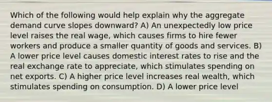 Which of the following would help explain why the aggregate demand curve slopes downward? A) An unexpectedly low price level raises the real wage, which causes firms to hire fewer workers and produce a smaller quantity of goods and services. B) A lower price level causes domestic interest rates to rise and the real exchange rate to appreciate, which stimulates spending on net exports. C) A higher price level increases real wealth, which stimulates spending on consumption. D) A lower price level