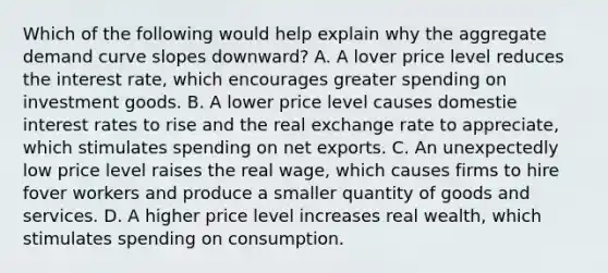 Which of the following would help explain why the aggregate demand curve slopes downward? A. A lover price level reduces the interest rate, which encourages greater spending on investment goods. B. A lower price level causes domestie interest rates to rise and the real exchange rate to appreciate, which stimulates spending on net exports. C. An unexpectedly low price level raises the real wage, which causes firms to hire fover workers and produce a smaller quantity of goods and services. D. A higher price level increases real wealth, which stimulates spending on consumption.