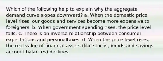 Which of the following help to explain why the aggregate demand curve slopes downward? a. When the domestic price level rises, our goods and services become more expensive to foreigners. b. When government spending rises, the price level falls. c. There is an inverse relationship between consumer expectations and personaltaxes. d. When the price level rises, the real value of financial assets (like stocks, bonds,and savings account balances) declines