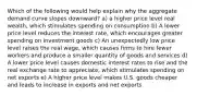 Which of the following would help explain why the aggregate demand curve slopes downward? a) a higher price level real wealth, which stimulates spending on consumption b) A lower price level reduces the interest rate, which encourages greater spending on investment goods c) An unexpectedly low price level raises the real wage, which causes firms to hire fewer workers and produce a smaller quantity of goods and services d) A lower price level causes domestic interest rates to rise and the real exchange rate to appreciate, which stimulates spending on net exports e) A higher price level makes U.S. goods cheaper and leads to increase in exports and net exports